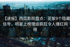 【速报】西瓜影院盘点：花絮9个隐藏信号，明星上榜理由疯狂令人爆红网络