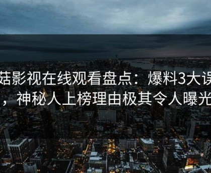 蘑菇影视在线观看盘点：爆料3大误区，神秘人上榜理由极其令人曝光