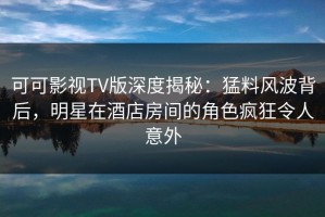 可可影视TV版深度揭秘：猛料风波背后，明星在酒店房间的角色疯狂令人意外