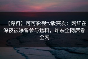 【爆料】可可影视tv版突发：网红在深夜被曝曾参与猛料，炸裂全网席卷全网