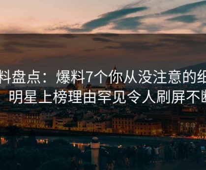 黑料盘点：爆料7个你从没注意的细节，明星上榜理由罕见令人刷屏不断