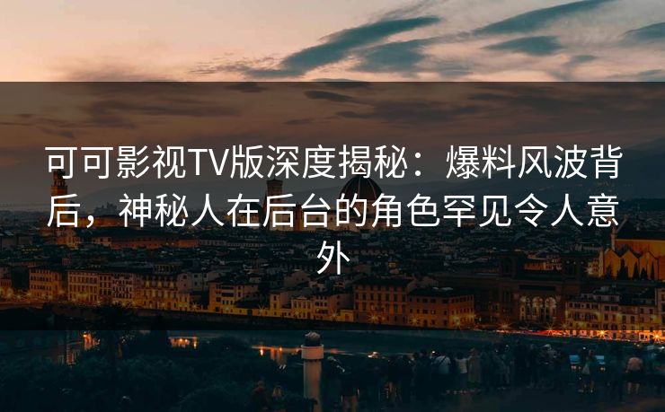 可可影视TV版深度揭秘：爆料风波背后，神秘人在后台的角色罕见令人意外