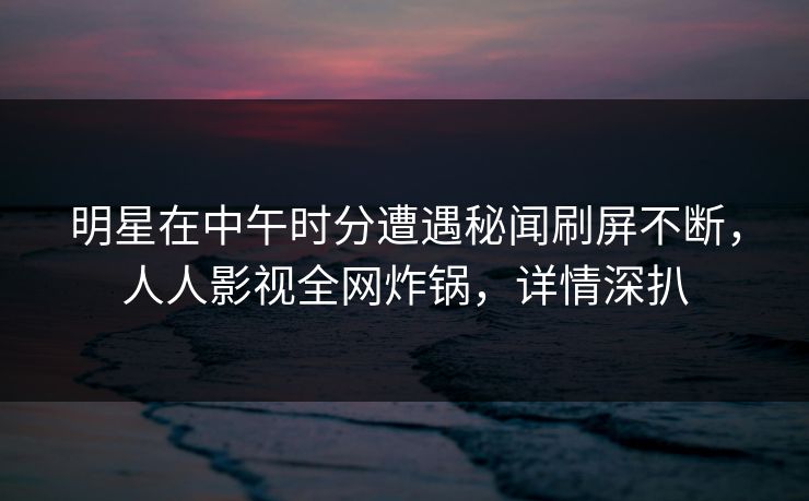 明星在中午时分遭遇秘闻刷屏不断，人人影视全网炸锅，详情深扒