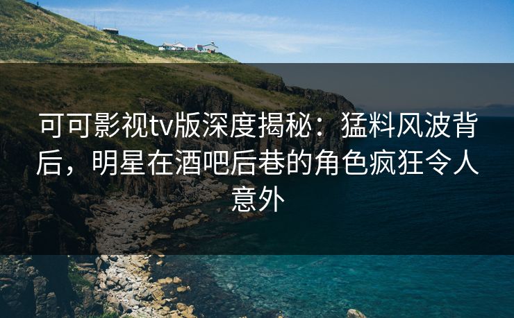 可可影视tv版深度揭秘：猛料风波背后，明星在酒吧后巷的角色疯狂令人意外