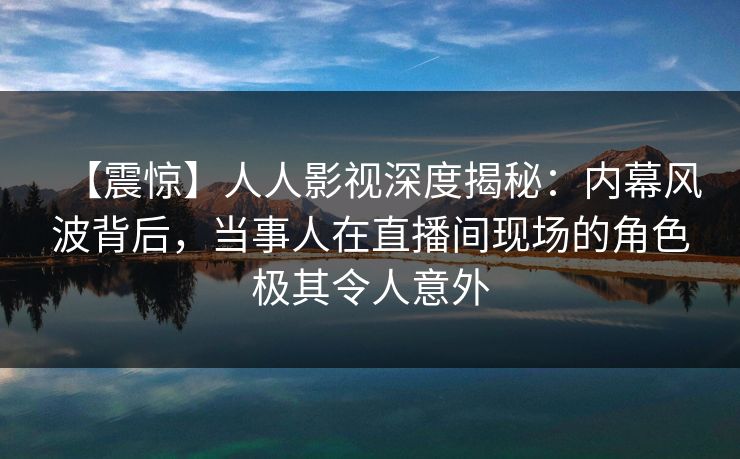 【震惊】人人影视深度揭秘：内幕风波背后，当事人在直播间现场的角色极其令人意外