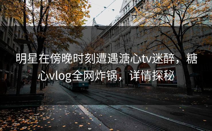 明星在傍晚时刻遭遇溏心tv迷醉,糖心vlog全网炸锅,详情探秘 明星在傍晚时刻遭遇溏心tv迷醉,糖心vlog全网炸锅,详情探秘