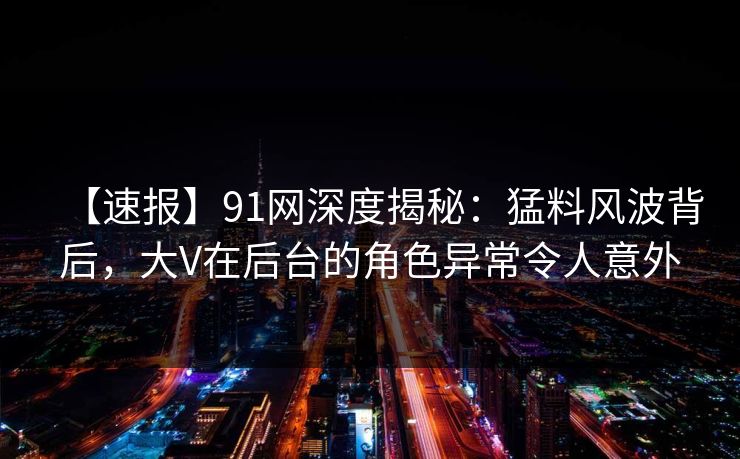 【速报】91网深度揭秘：猛料风波背后，大V在后台的角色异常令人意外