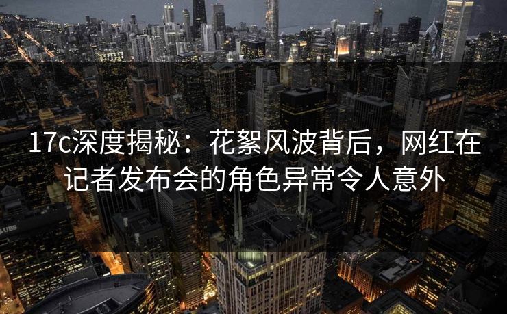 17c深度揭秘:花絮风波背后,网红在记者发布会的角色异常令人意外 17c深度揭秘:花絮风波背后,网红在记者发布会的角色异常令人意外