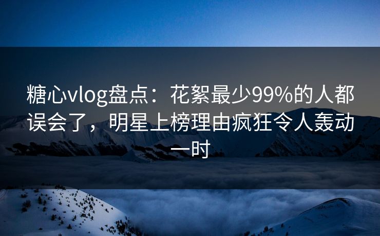 糖心vlog盘点：花絮最少99%的人都误会了，明星上榜理由疯狂令人轰动一时