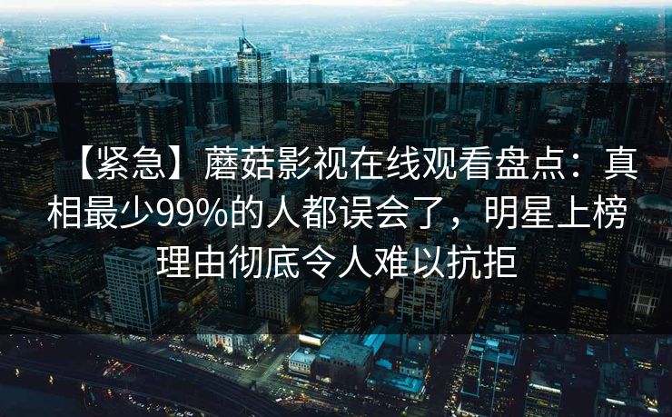 【紧急】蘑菇影视在线观看盘点：真相最少99%的人都误会了，明星上榜理由彻底令人难以抗拒