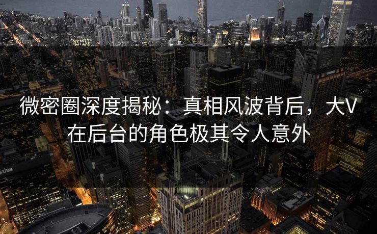 微密圈深度揭秘：真相风波背后，大V在后台的角色极其令人意外