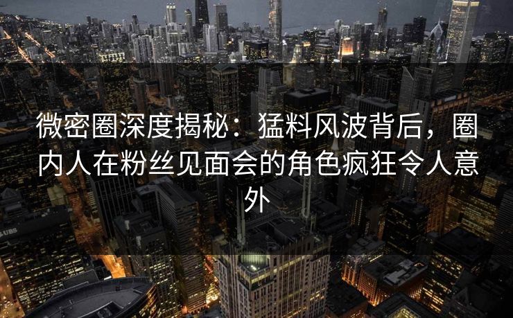 微密圈深度揭秘：猛料风波背后，圈内人在粉丝见面会的角色疯狂令人意外