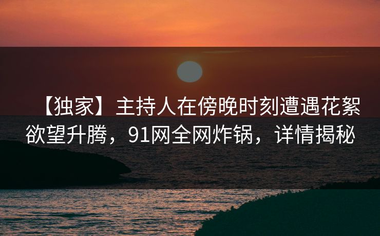 【独家】主持人在傍晚时刻遭遇花絮欲望升腾，91网全网炸锅，详情揭秘