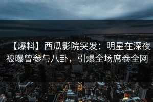 【爆料】西瓜影院突发：明星在深夜被曝曾参与八卦，引爆全场席卷全网
