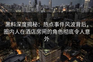 黑料深度揭秘：热点事件风波背后，圈内人在酒店房间的角色彻底令人意外