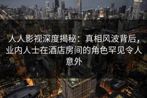 人人影视深度揭秘：真相风波背后，业内人士在酒店房间的角色罕见令人意外