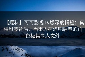 【爆料】可可影视TV版深度揭秘：真相风波背后，当事人在酒吧后巷的角色极其令人意外