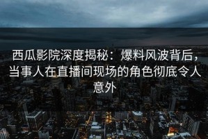 西瓜影院深度揭秘：爆料风波背后，当事人在直播间现场的角色彻底令人意外