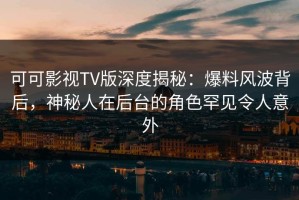 可可影视TV版深度揭秘：爆料风波背后，神秘人在后台的角色罕见令人意外