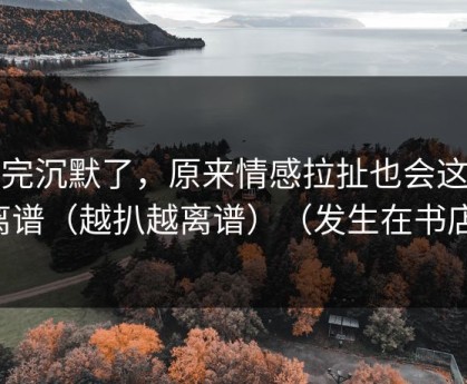 看完沉默了，原来情感拉扯也会这么离谱（越扒越离谱）（发生在书店）