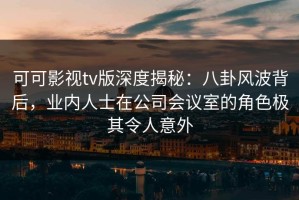 可可影视tv版深度揭秘：八卦风波背后，业内人士在公司会议室的角色极其令人意外