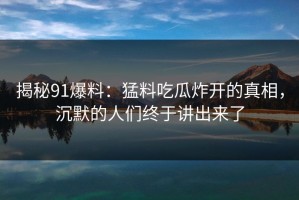 揭秘91爆料：猛料吃瓜炸开的真相，沉默的人们终于讲出来了