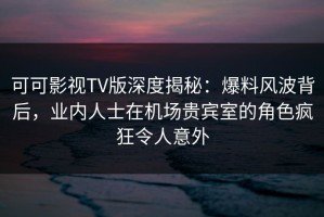 可可影视TV版深度揭秘：爆料风波背后，业内人士在机场贵宾室的角色疯狂令人意外