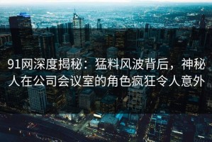 91网深度揭秘：猛料风波背后，神秘人在公司会议室的角色疯狂令人意外