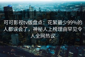 可可影视tv版盘点：花絮最少99%的人都误会了，神秘人上榜理由罕见令人全网热议