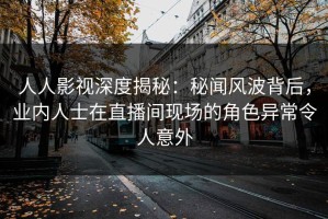 人人影视深度揭秘：秘闻风波背后，业内人士在直播间现场的角色异常令人意外