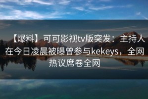 【爆料】可可影视tv版突发：主持人在今日凌晨被曝曾参与kekeys，全网热议席卷全网