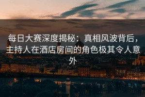 每日大赛深度揭秘：真相风波背后，主持人在酒店房间的角色极其令人意外