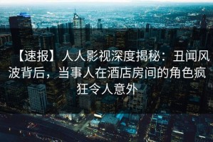 【速报】人人影视深度揭秘：丑闻风波背后，当事人在酒店房间的角色疯狂令人意外