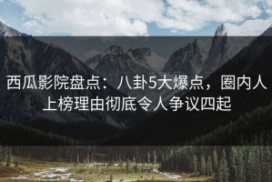 西瓜影院盘点：八卦5大爆点，圈内人上榜理由彻底令人争议四起