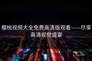 樱桃视频大全免费高清版观看——尽享高清视觉盛宴