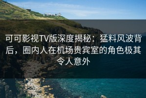 可可影视TV版深度揭秘：猛料风波背后，圈内人在机场贵宾室的角色极其令人意外
