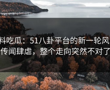 爆料吃瓜：51八卦平台的新一轮风波，传闻肆虐，整个走向突然不对了