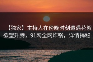 【独家】主持人在傍晚时刻遭遇花絮欲望升腾，91网全网炸锅，详情揭秘