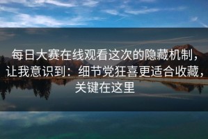 每日大赛在线观看这次的隐藏机制，让我意识到：细节党狂喜更适合收藏，关键在这里