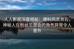 人人影视深度揭秘：爆料风波背后，神秘人在粉丝见面会的角色异常令人意外