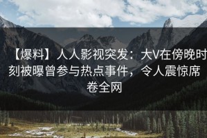 【爆料】人人影视突发：大V在傍晚时刻被曝曾参与热点事件，令人震惊席卷全网