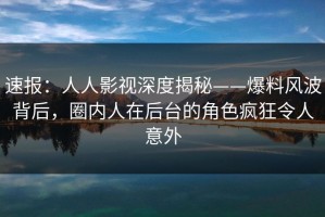 速报：人人影视深度揭秘——爆料风波背后，圈内人在后台的角色疯狂令人意外