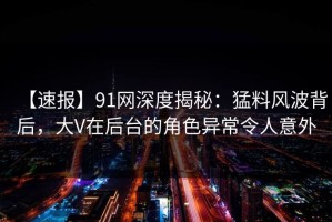 【速报】91网深度揭秘：猛料风波背后，大V在后台的角色异常令人意外