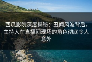 西瓜影院深度揭秘：丑闻风波背后，主持人在直播间现场的角色彻底令人意外