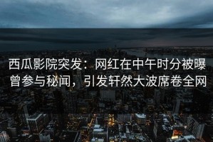 西瓜影院突发：网红在中午时分被曝曾参与秘闻，引发轩然大波席卷全网
