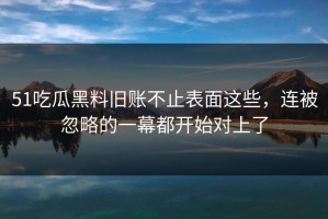 51吃瓜黑料旧账不止表面这些，连被忽略的一幕都开始对上了