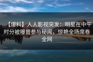 【爆料】人人影视突发：明星在中午时分被曝曾参与秘闻，惊艳全场席卷全网