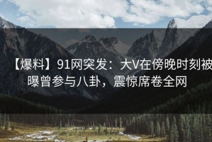 【爆料】91网突发：大V在傍晚时刻被曝曾参与八卦，震惊席卷全网
