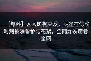 【爆料】人人影视突发：明星在傍晚时刻被曝曾参与花絮，全网炸裂席卷全网