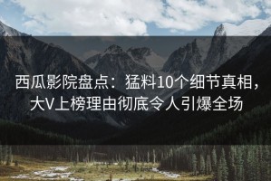 西瓜影院盘点：猛料10个细节真相，大V上榜理由彻底令人引爆全场
